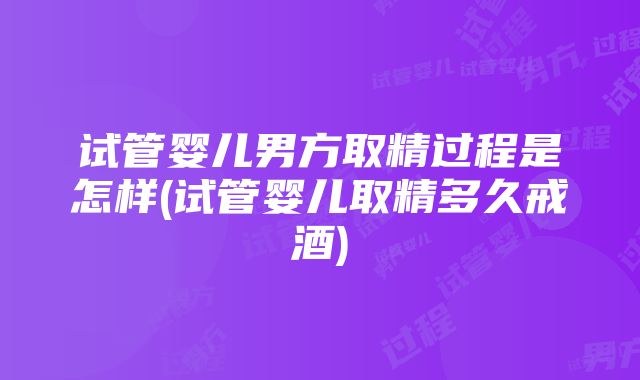 试管婴儿男方取精过程是怎样(试管婴儿取精多久戒酒)