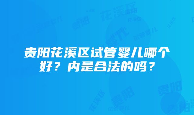 贵阳花溪区试管婴儿哪个好？内是合法的吗？