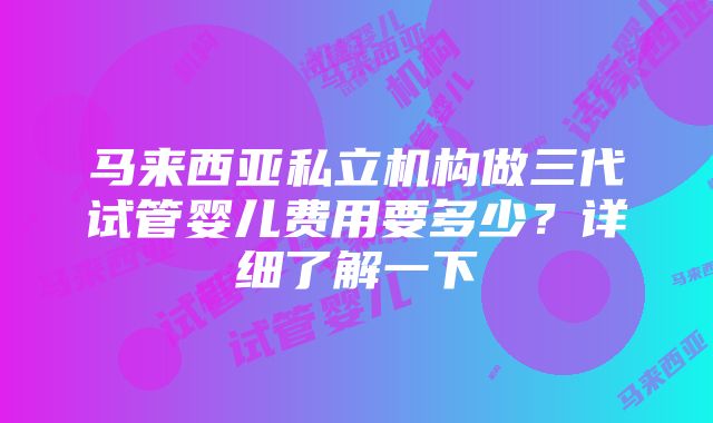 马来西亚私立机构做三代试管婴儿费用要多少？详细了解一下