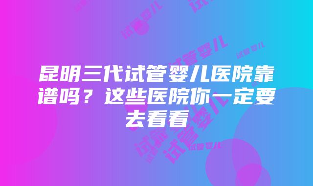 昆明三代试管婴儿医院靠谱吗？这些医院你一定要去看看