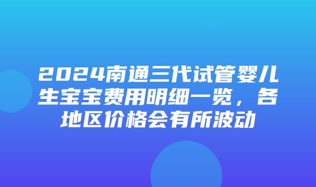 2024南通三代试管婴儿生宝宝费用明细一览，各地区价格会有所波动