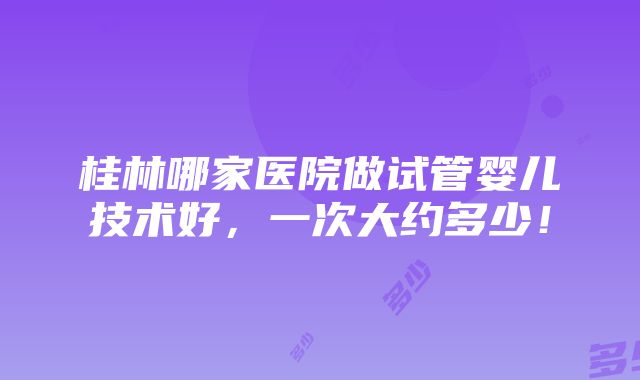 桂林哪家医院做试管婴儿技术好，一次大约多少！