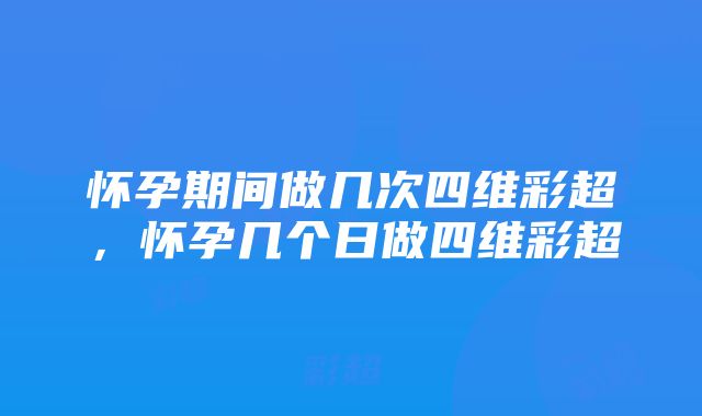 怀孕期间做几次四维彩超，怀孕几个日做四维彩超