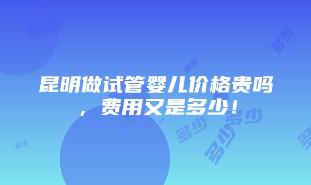 昆明做试管婴儿价格贵吗，费用又是多少！