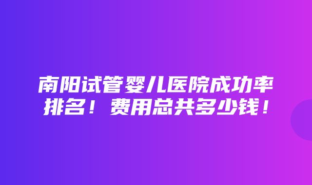 南阳试管婴儿医院成功率排名！费用总共多少钱！