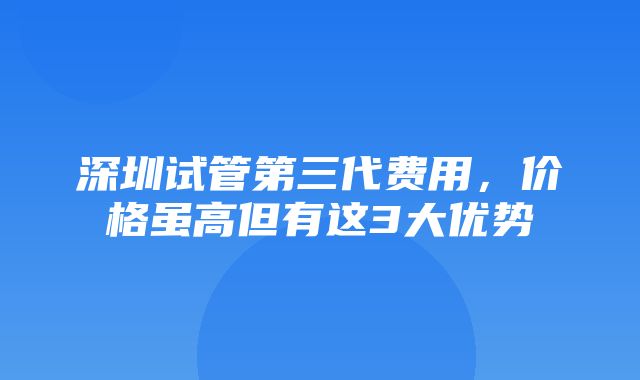 深圳试管第三代费用，价格虽高但有这3大优势