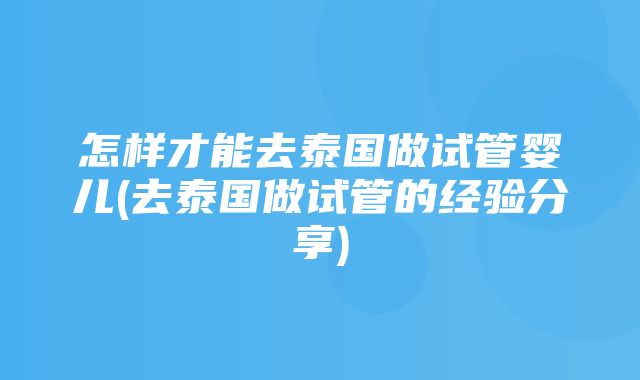 怎样才能去泰国做试管婴儿(去泰国做试管的经验分享)