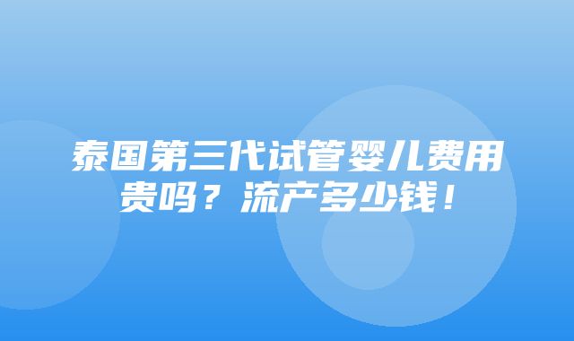 泰国第三代试管婴儿费用贵吗？流产多少钱！