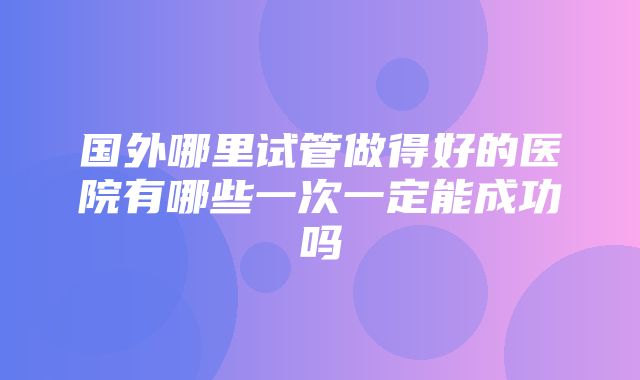 国外哪里试管做得好的医院有哪些一次一定能成功吗