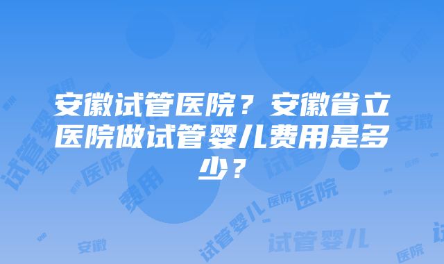 安徽试管医院？安徽省立医院做试管婴儿费用是多少？