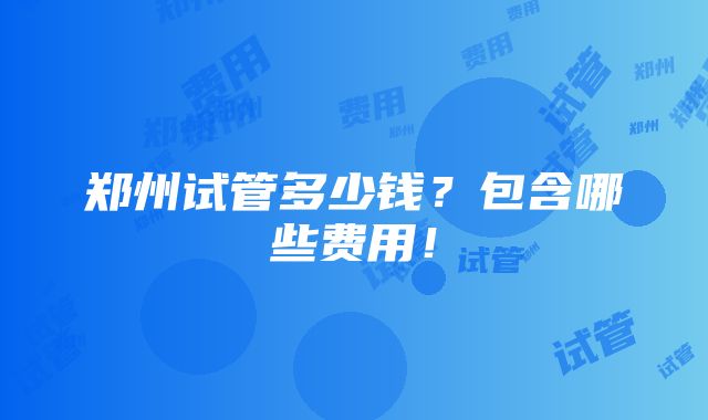 郑州试管多少钱？包含哪些费用！