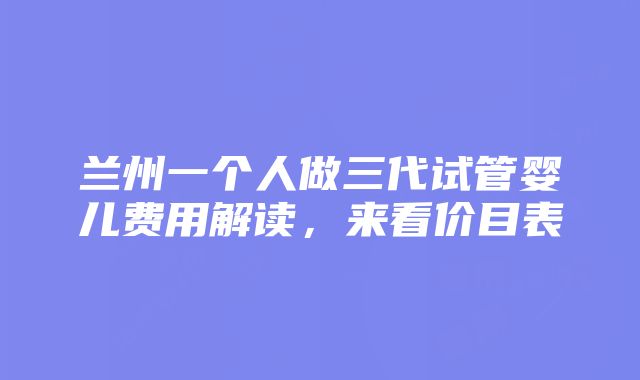 兰州一个人做三代试管婴儿费用解读，来看价目表