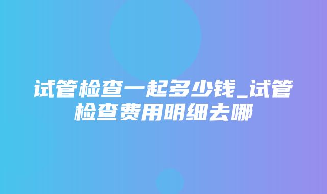 试管检查一起多少钱_试管检查费用明细去哪