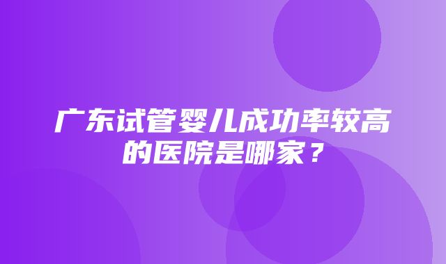 广东试管婴儿成功率较高的医院是哪家？