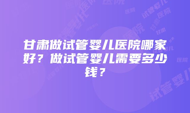 甘肃做试管婴儿医院哪家好？做试管婴儿需要多少钱？