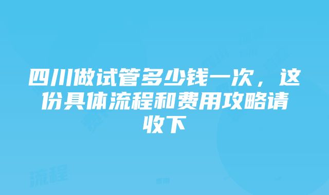 四川做试管多少钱一次，这份具体流程和费用攻略请收下