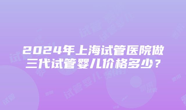 2024年上海试管医院做三代试管婴儿价格多少？