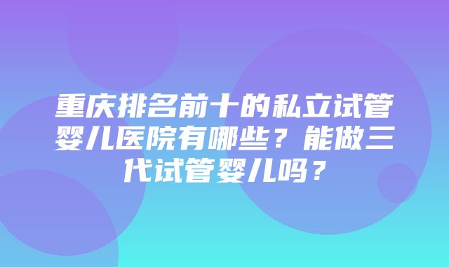 重庆排名前十的私立试管婴儿医院有哪些？能做三代试管婴儿吗？