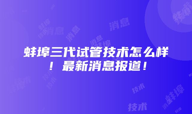 蚌埠三代试管技术怎么样！最新消息报道！