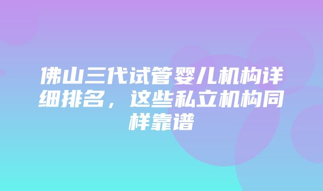 佛山三代试管婴儿机构详细排名，这些私立机构同样靠谱