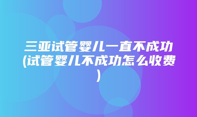 三亚试管婴儿一直不成功(试管婴儿不成功怎么收费)