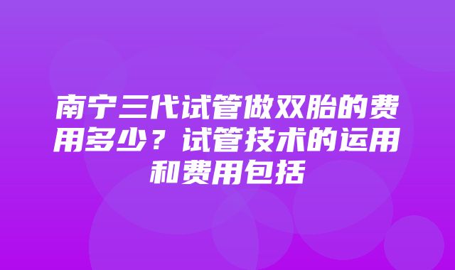 南宁三代试管做双胎的费用多少？试管技术的运用和费用包括