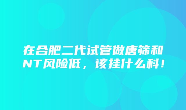 在合肥二代试管做唐筛和NT风险低，该挂什么科！