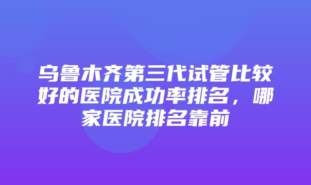 乌鲁木齐第三代试管比较好的医院成功率排名，哪家医院排名靠前