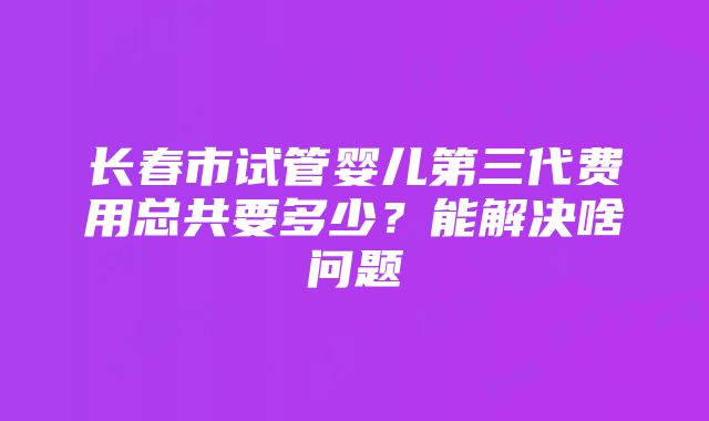 长春市试管婴儿第三代费用总共要多少？能解决啥问题