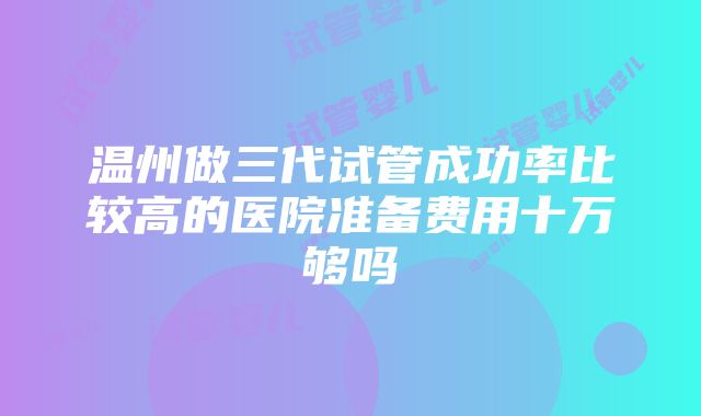 温州做三代试管成功率比较高的医院准备费用十万够吗