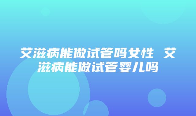 艾滋病能做试管吗女性 艾滋病能做试管婴儿吗