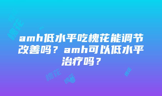 amh低水平吃槐花能调节改善吗？amh可以低水平治疗吗？