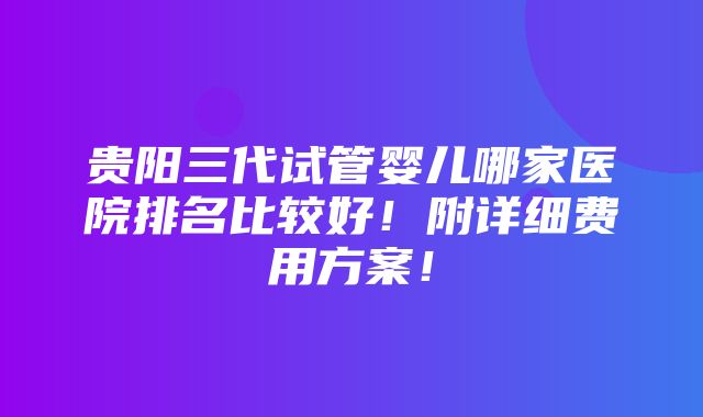 贵阳三代试管婴儿哪家医院排名比较好！附详细费用方案！