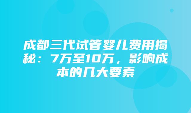 成都三代试管婴儿费用揭秘：7万至10万，影响成本的几大要素