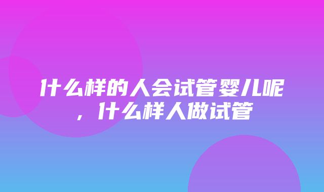 什么样的人会试管婴儿呢，什么样人做试管