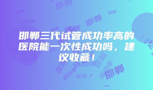 邯郸三代试管成功率高的医院能一次性成功吗，建议收藏！