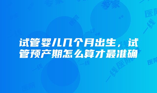 试管婴儿几个月出生，试管预产期怎么算才最准确