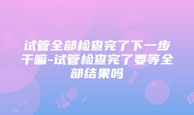 试管全部检查完了下一步干嘛-试管检查完了要等全部结果吗