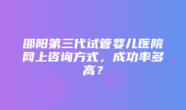 邵阳第三代试管婴儿医院网上咨询方式，成功率多高？