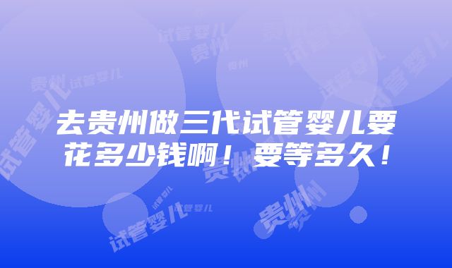 去贵州做三代试管婴儿要花多少钱啊！要等多久！