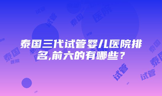 泰国三代试管婴儿医院排名,前六的有哪些？