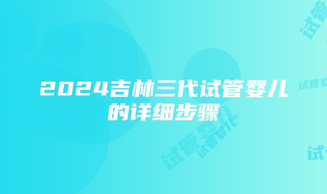 2024吉林三代试管婴儿的详细步骤