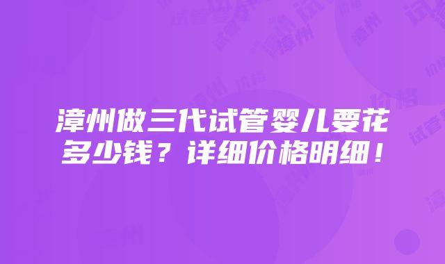 漳州做三代试管婴儿要花多少钱？详细价格明细！