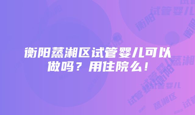 衡阳蒸湘区试管婴儿可以做吗？用住院么！