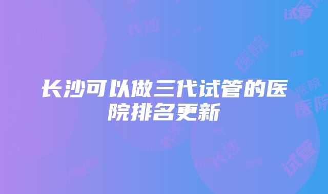 长沙可以做三代试管的医院排名更新