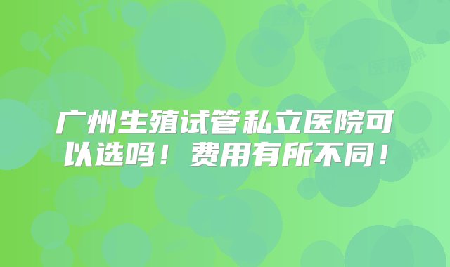 广州生殖试管私立医院可以选吗！费用有所不同！