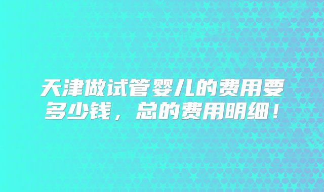 天津做试管婴儿的费用要多少钱，总的费用明细！