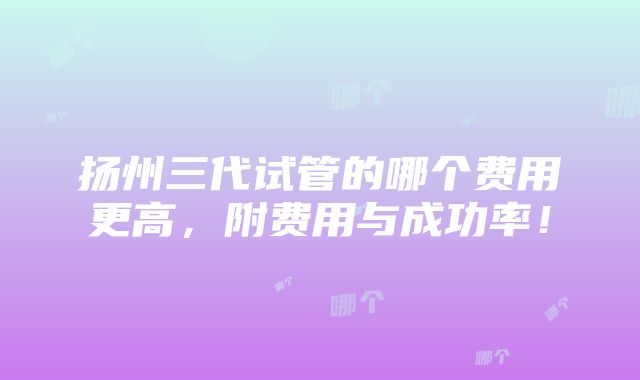 扬州三代试管的哪个费用更高，附费用与成功率！