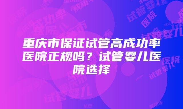 重庆市保证试管高成功率医院正规吗？试管婴儿医院选择