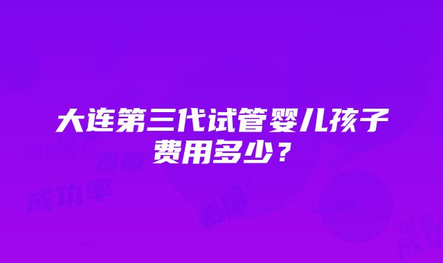 大连第三代试管婴儿孩子费用多少？